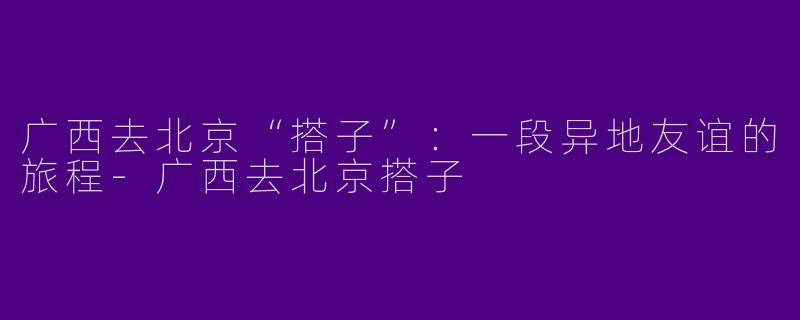 广西去北京“搭子”：一段异地友谊的旅程
