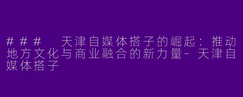 ### 天津自媒体搭子的崛起:推动地方文化与商业融合的新力量