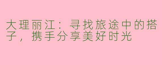 大理丽江：寻找旅途中的搭子，携手分享美好时光