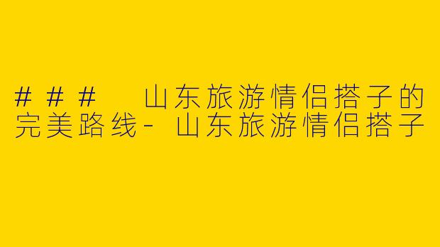 ### 山东旅游情侣搭子的完美路线-山东旅游情侣搭子