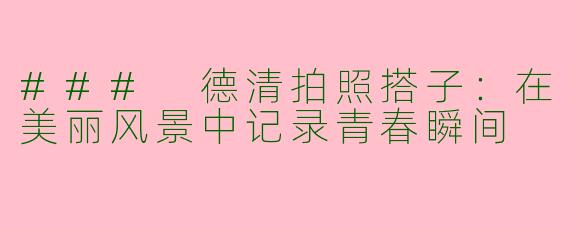 ### 德清拍照搭子：在美丽风景中记录青春瞬间