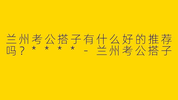 兰州考公搭子有什么好的推荐吗？****