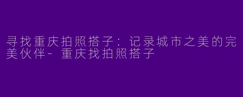 寻找重庆拍照搭子：记录城市之美的完美伙伴-重庆找拍照搭子