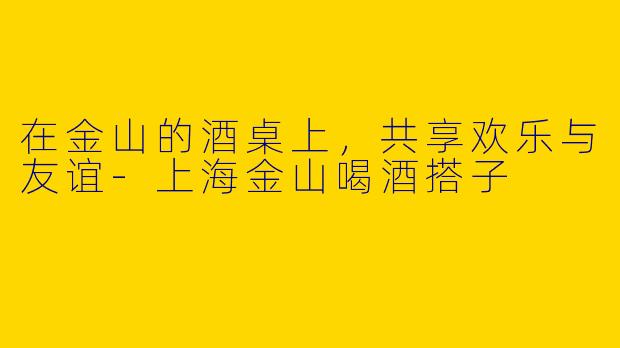 在金山的酒桌上，共享欢乐与友谊-上海金山喝酒搭子