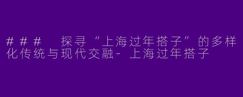 ### 探寻“上海过年搭子”的多样化传统与现代交融