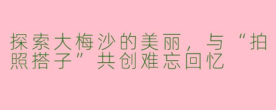 探索大梅沙的美丽，与“拍照搭子”共创难忘回忆