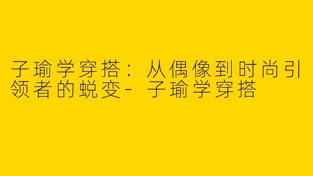子瑜学穿搭：从偶像到时尚引领者的蜕变-子瑜学穿搭