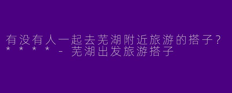 有没有人一起去芜湖附近旅游的搭子？****