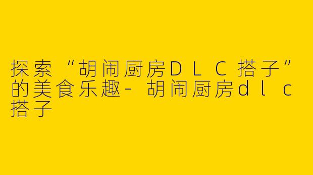 探索“胡闹厨房DLC搭子”的美食乐趣-胡闹厨房dlc搭子