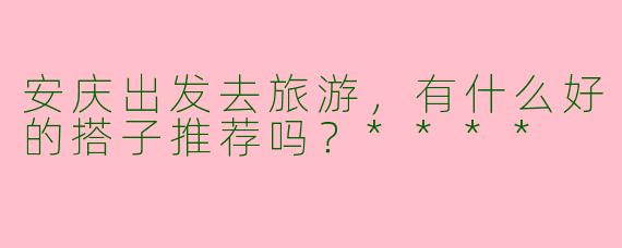 安庆出发去旅游，有什么好的搭子推荐吗？****