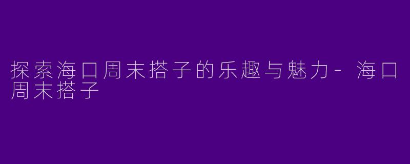 探索海口周末搭子的乐趣与魅力-海口周末搭子