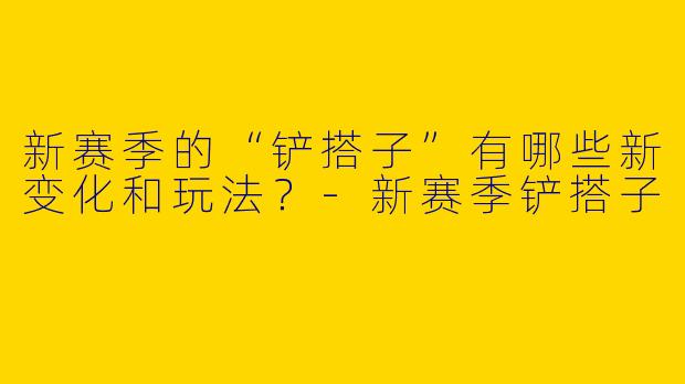 新赛季的“铲搭子”有哪些新变化和玩法?
