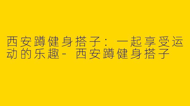 西安蹲健身搭子：一起享受运动的乐趣-西安蹲健身搭子