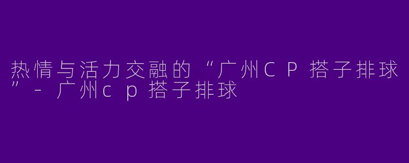 热情与活力交融的“广州CP搭子排球”-广州cp搭子排球