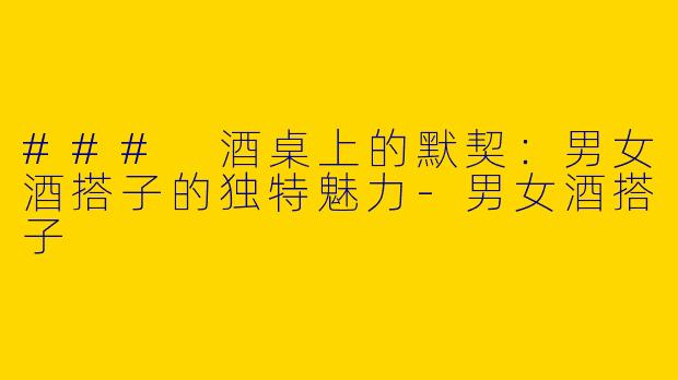 ### 酒桌上的默契：男女酒搭子的独特魅力-男女酒搭子