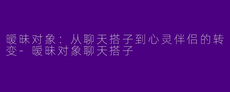 暧昧对象：从聊天搭子到心灵伴侣的转变-暧昧对象聊天搭子