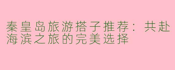 秦皇岛旅游搭子推荐:共赴海滨之旅的完美选择