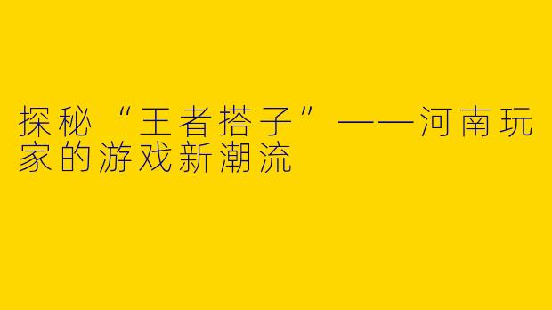 探秘“王者搭子”——河南玩家的游戏新潮流