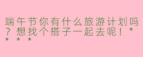 端午节你有什么旅游计划吗?想找个搭子一起去呢!****