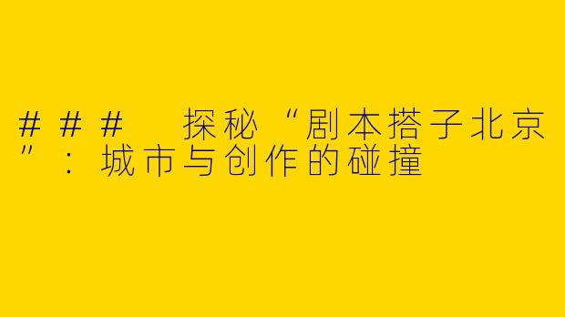 ### 探秘“剧本搭子北京”：城市与创作的碰撞