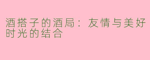 酒搭子的酒局：友情与美好时光的结合