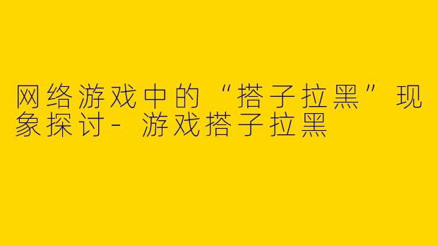 网络游戏中的“搭子拉黑”现象探讨-游戏搭子拉黑