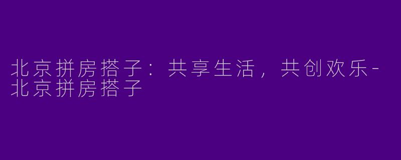 北京拼房搭子：共享生活，共创欢乐-北京拼房搭子