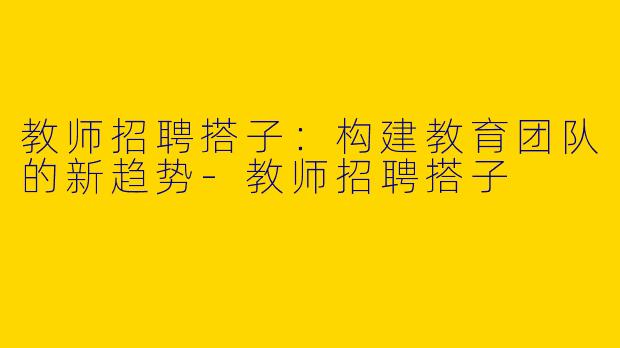 教师招聘搭子：构建教育团队的新趋势-教师招聘搭子