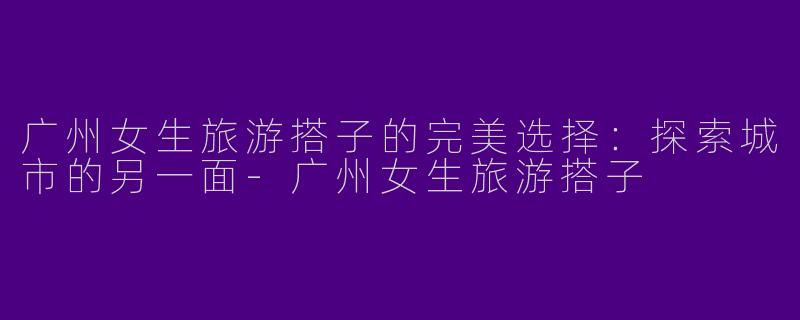 广州女生旅游搭子的完美选择：探索城市的另一面-广州女生旅游搭子