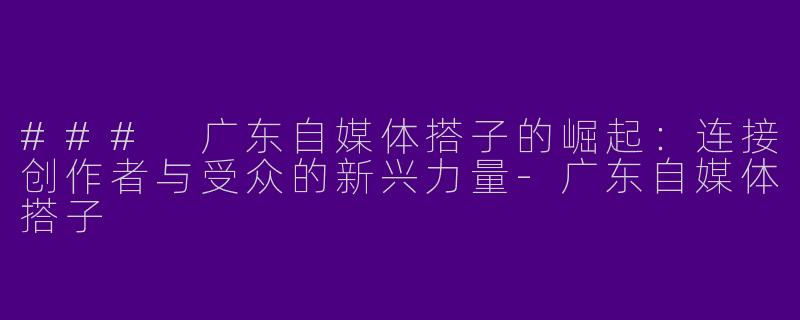 ### 广东自媒体搭子的崛起:连接创作者与受众的新兴力量