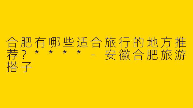 合肥有哪些适合旅行的地方推荐？****