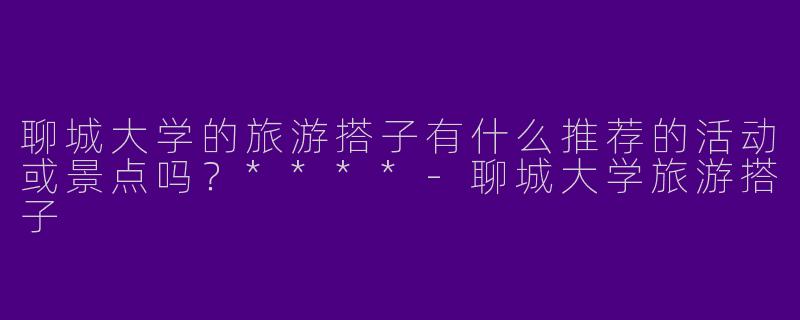 聊城大学的旅游搭子有什么推荐的活动或景点吗？****