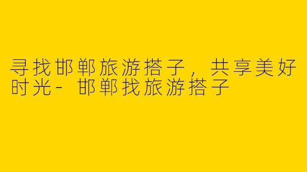 寻找邯郸旅游搭子，共享美好时光-邯郸找旅游搭子