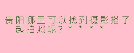 贵阳哪里可以找到摄影搭子一起拍照呢?****