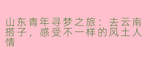 山东青年寻梦之旅：去云南搭子，感受不一样的风土人情