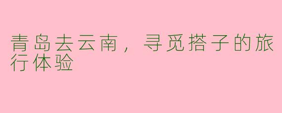 青岛去云南，寻觅搭子的旅行体验