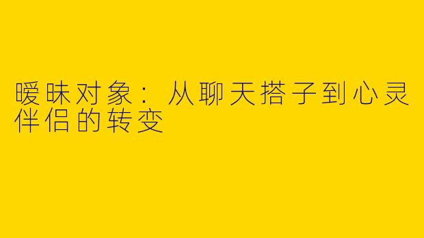 暧昧对象：从聊天搭子到心灵伴侣的转变