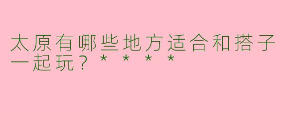 太原有哪些地方适合和搭子一起玩？****