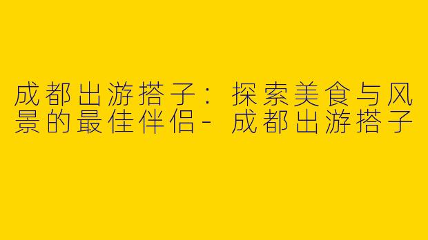 成都出游搭子：探索美食与风景的最佳伴侣-成都出游搭子