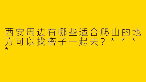 西安周边有哪些适合爬山的地方可以找搭子一起去?****
