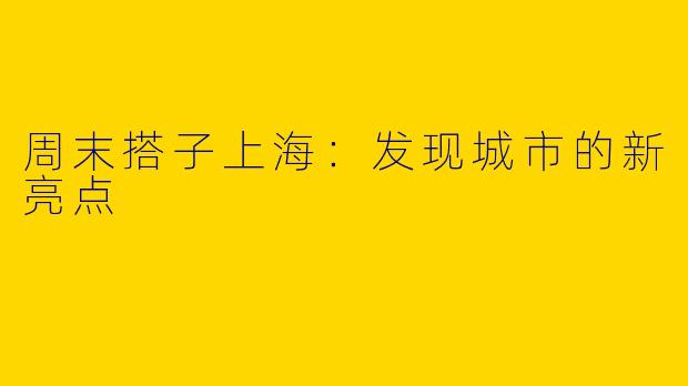 周末搭子上海:发现城市的新亮点
