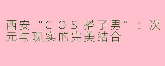 西安“COS搭子男”：次元与现实的完美结合