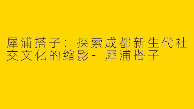 犀浦搭子:探索成都新生代社交文化的缩影