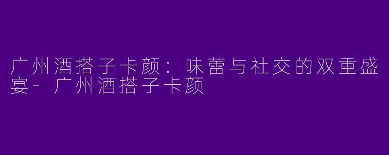 广州酒搭子卡颜：味蕾与社交的双重盛宴-广州酒搭子卡颜