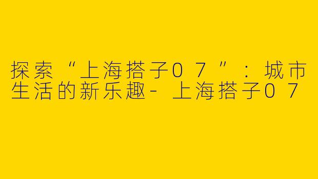 探索“上海搭子07”：城市生活的新乐趣-上海搭子07