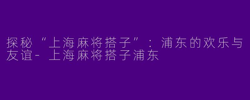 探秘“上海麻将搭子”：浦东的欢乐与友谊-上海麻将搭子浦东