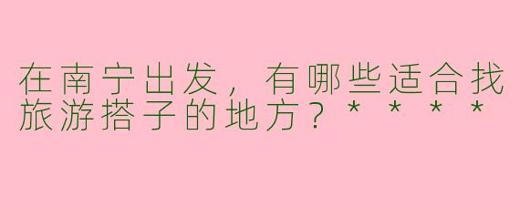 在南宁出发，有哪些适合找旅游搭子的地方？****