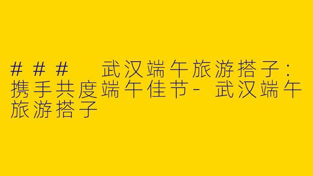 ### 武汉端午旅游搭子：携手共度端午佳节-武汉端午旅游搭子