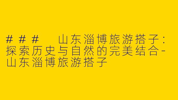 ### 山东淄博旅游搭子：探索历史与自然的完美结合-山东淄博旅游搭子