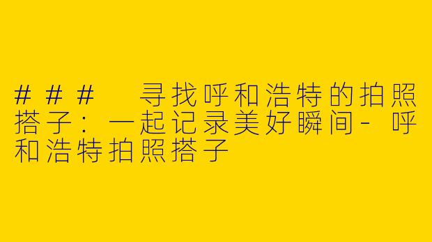 ### 寻找呼和浩特的拍照搭子：一起记录美好瞬间-呼和浩特拍照搭子